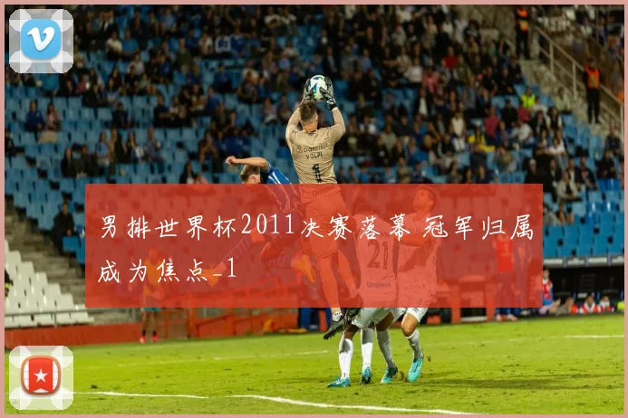 男排世界杯2011决赛落幕 冠军归属成为焦点_1