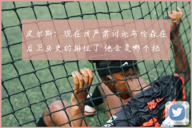皮尔斯：现在该严肃讨论布伦森在后卫历史的排位了 他会是哪个档