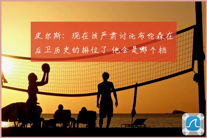 皮尔斯：现在该严肃讨论布伦森在后卫历史的排位了 他会是哪个档