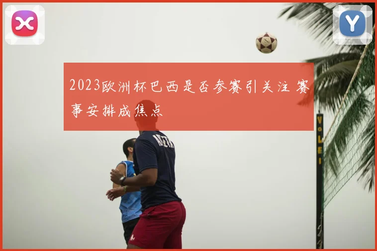 2023欧洲杯巴西是否参赛引关注 赛事安排成焦点