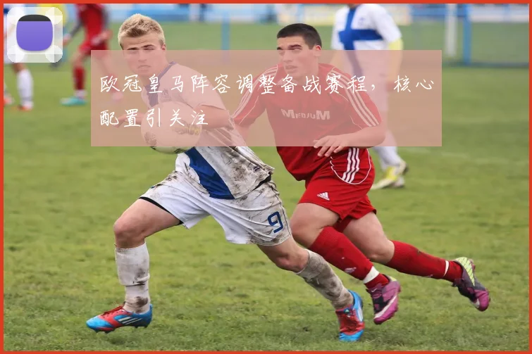 欧冠皇马阵容调整备战赛程，核心配置引关注