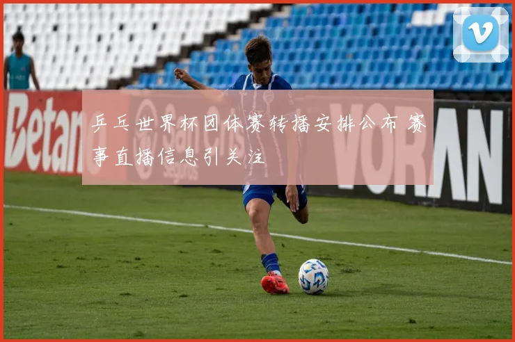乒乓世界杯团体赛转播安排公布 赛事直播信息引关注
