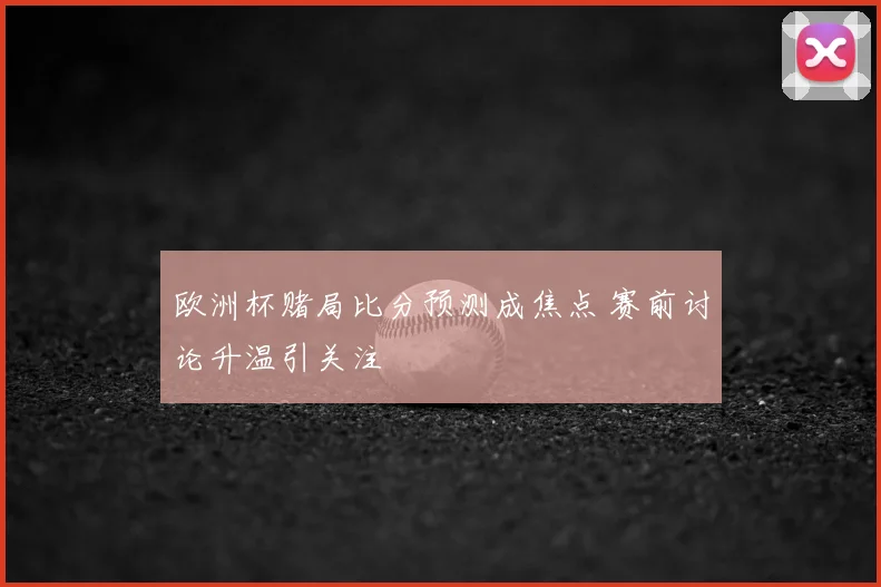 欧洲杯赌局比分预测成焦点 赛前讨论升温引关注