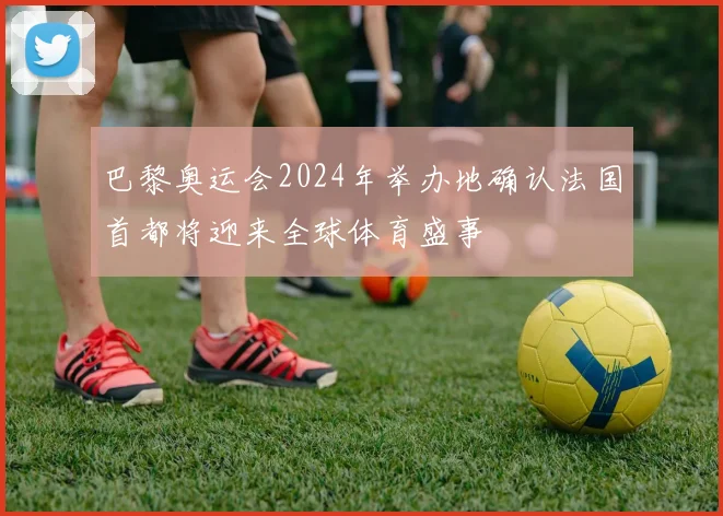 巴黎奥运会2024年举办地确认法国首都将迎来全球体育盛事