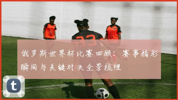 俄罗斯世界杯比赛回顾：赛事精彩瞬间与关键对决全景梳理