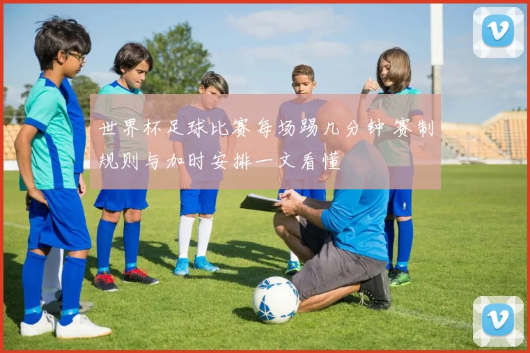 世界杯足球比赛每场踢几分钟 赛制规则与加时安排一文看懂