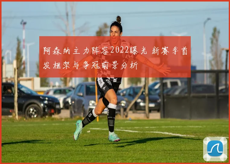 阿森纳主力阵容2022曝光 新赛季首发框架与争冠前景分析