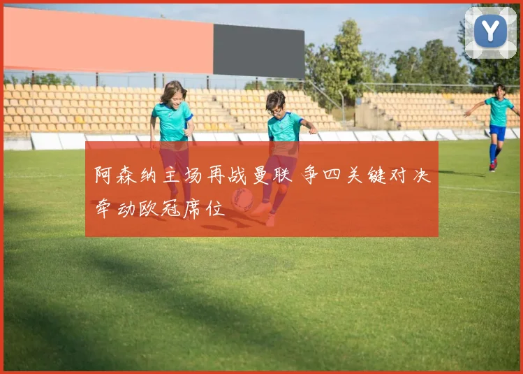 阿森纳主场再战曼联 争四关键对决牵动欧冠席位