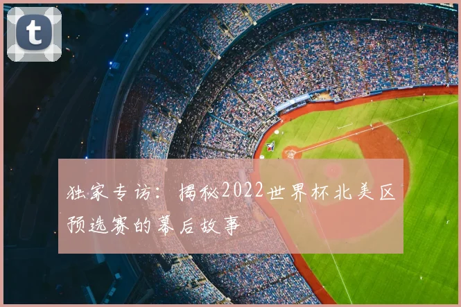 独家专访：揭秘2022世界杯北美区预选赛的幕后故事