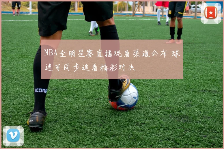 NBA全明星赛直播观看渠道公布 球迷可同步追看精彩对决