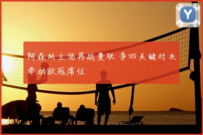 阿森纳主场再战曼联 争四关键对决牵动欧冠席位