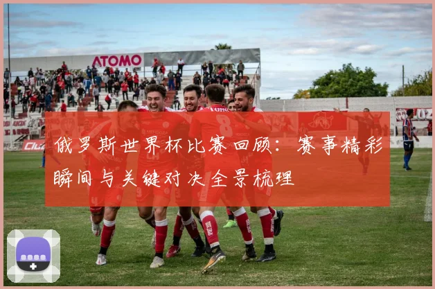 俄罗斯世界杯比赛回顾：赛事精彩瞬间与关键对决全景梳理