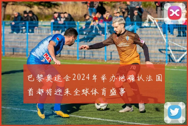 巴黎奥运会2024年举办地确认法国首都将迎来全球体育盛事