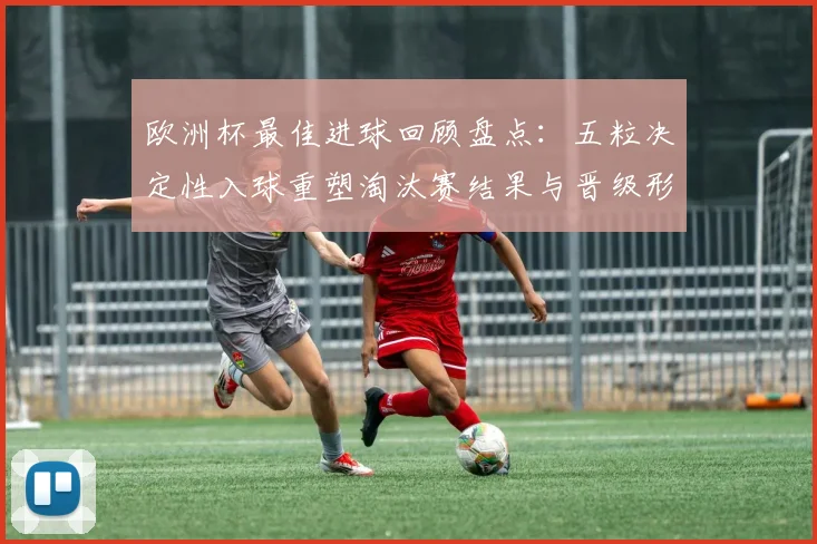 欧洲杯最佳进球回顾盘点:五粒决定性入球重塑淘汰赛结果与晋级形势