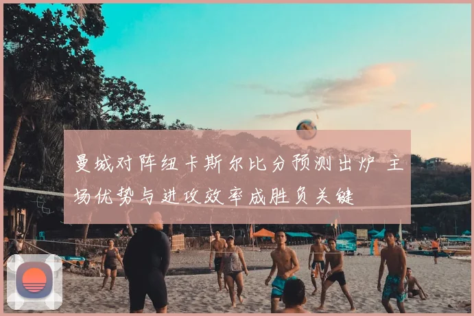 曼城对阵纽卡斯尔比分预测出炉 主场优势与进攻效率成胜负关键