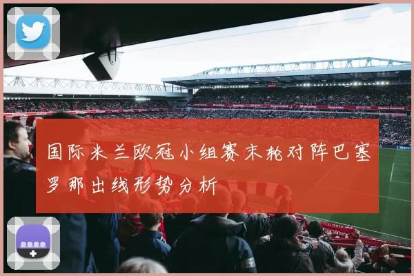 国际米兰欧冠小组赛末轮对阵巴塞罗那出线形势分析