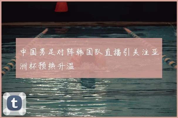 中国男足对阵韩国队直播引关注亚洲杯预热升温