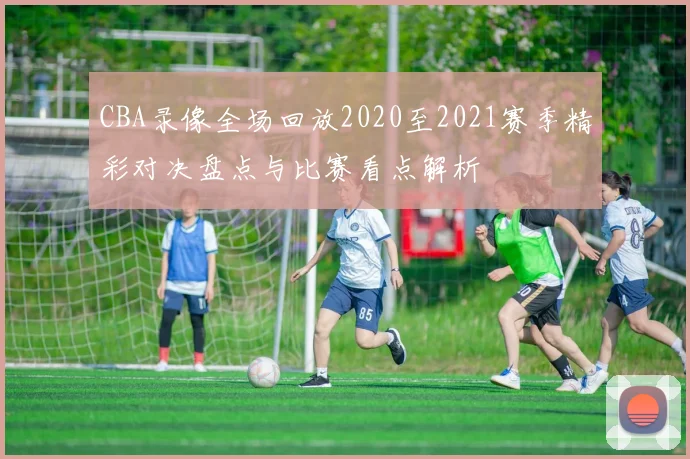 CBA录像全场回放2020至2021赛季精彩对决盘点与比赛看点解析