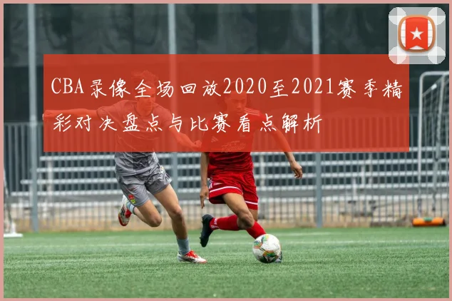 CBA录像全场回放2020至2021赛季精彩对决盘点与比赛看点解析