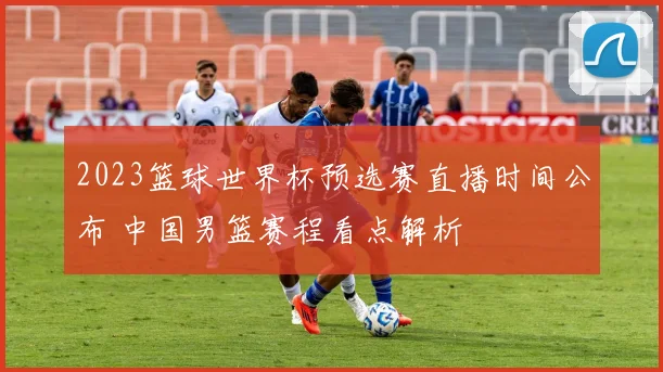 2023篮球世界杯预选赛直播时间公布 中国男篮赛程看点解析