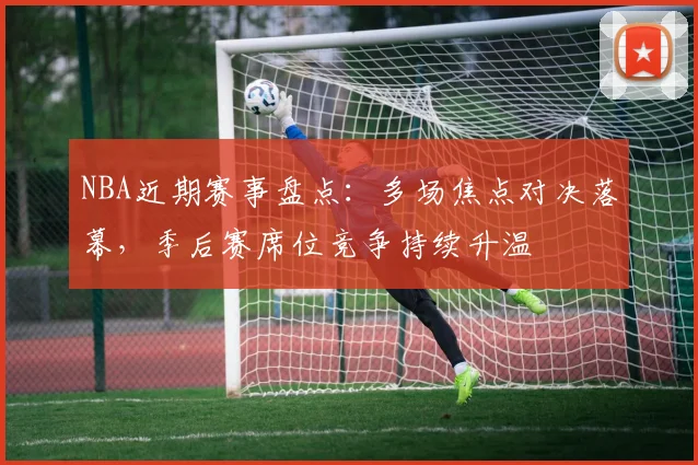 NBA近期赛事盘点：多场焦点对决落幕，季后赛席位竞争持续升温