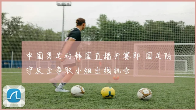 中国男足对韩国直播开赛即 国足防守反击争取小组出线机会