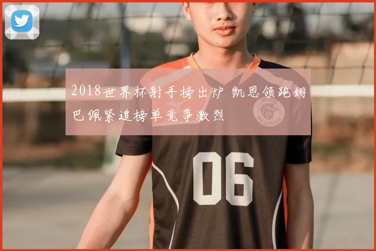 2018世界杯射手榜出炉 凯恩领跑姆巴佩紧追榜单竞争激烈