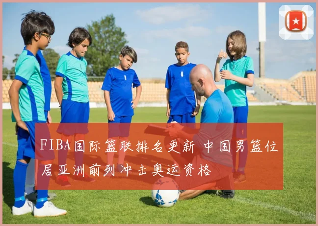 FIBA国际篮联排名更新 中国男篮位居亚洲前列冲击奥运资格