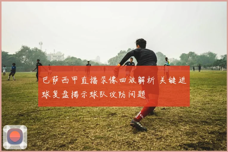 巴萨西甲直播录像回放解析 关键进球复盘揭示球队攻防问题
