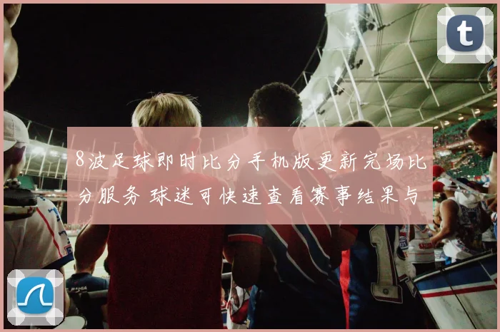 8波足球即时比分手机版更新完场比分服务 球迷可快速查看赛事结果与赛后数据