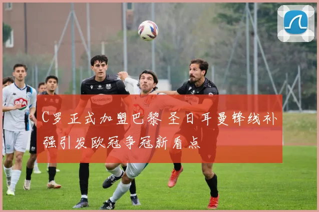 C罗正式加盟巴黎 圣日耳曼锋线补强引发欧冠争冠新看点