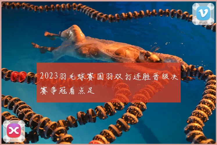2023羽毛球赛国羽双打连胜晋级决赛争冠看点足