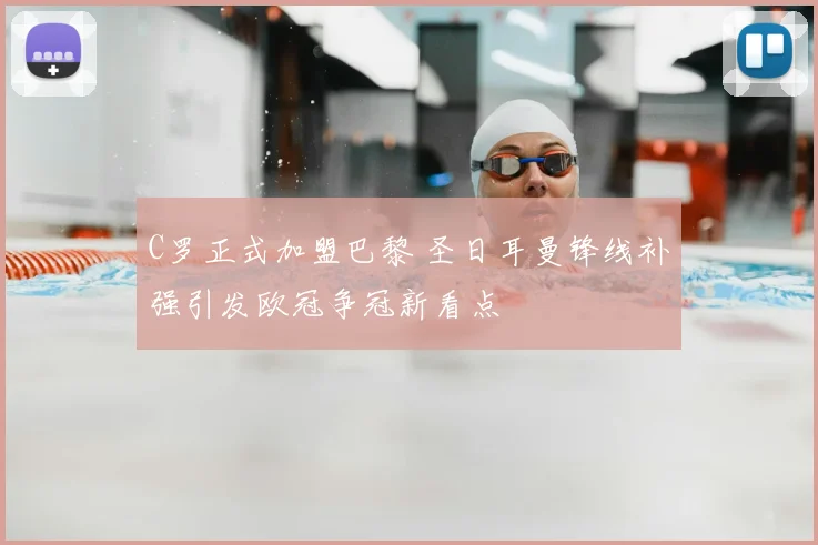 C罗正式加盟巴黎 圣日耳曼锋线补强引发欧冠争冠新看点