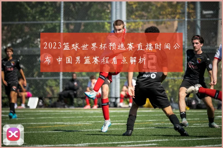2023篮球世界杯预选赛直播时间公布 中国男篮赛程看点解析