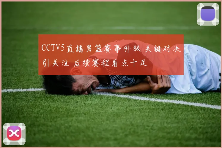 CCTV5直播男篮赛事升级 关键对决引关注 后续赛程看点十足