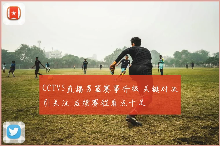 CCTV5直播男篮赛事升级 关键对决引关注 后续赛程看点十足