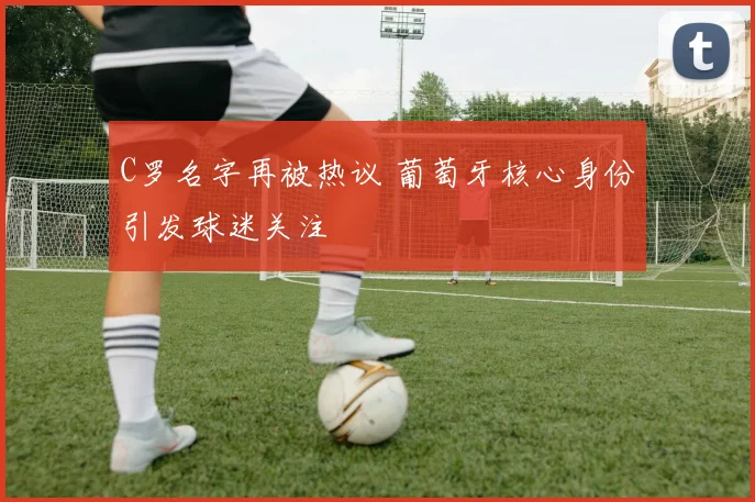 C罗名字再被热议 葡萄牙核心身份引发球迷关注
