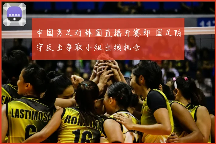 中国男足对韩国直播开赛即 国足防守反击争取小组出线机会