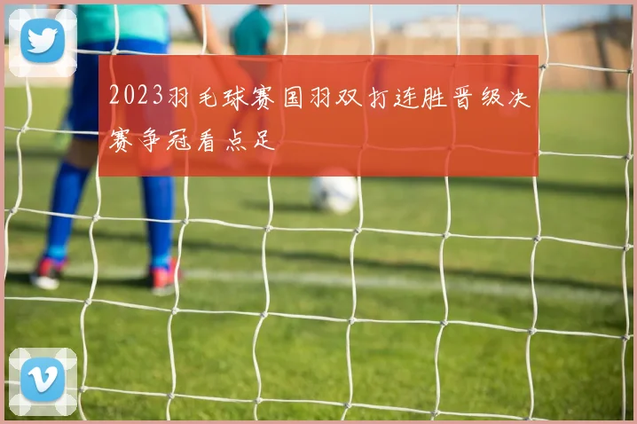 2023羽毛球赛国羽双打连胜晋级决赛争冠看点足