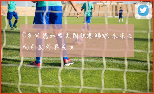 C罗可能加盟美国联赛踢球 未来去向引发外界关注