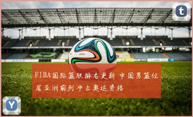 FIBA国际篮联排名更新 中国男篮位居亚洲前列冲击奥运资格