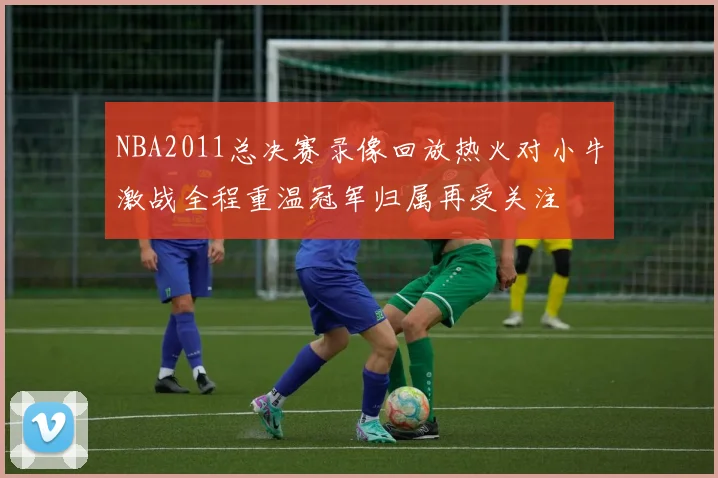 NBA2011总决赛录像回放热火对小牛激战全程重温冠军归属再受关注