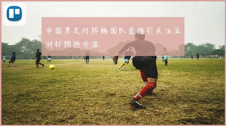 中国男足对阵韩国队直播引关注亚洲杯预热升温