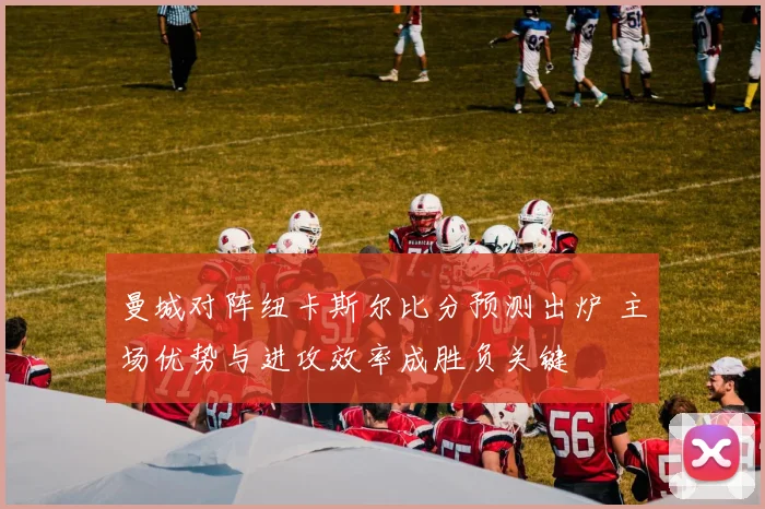 曼城对阵纽卡斯尔比分预测出炉 主场优势与进攻效率成胜负关键