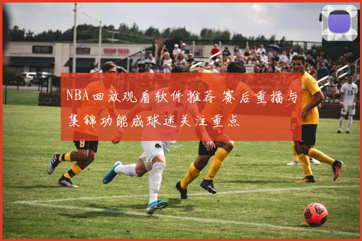 NBA回放观看软件推荐 赛后重播与集锦功能成球迷关注重点