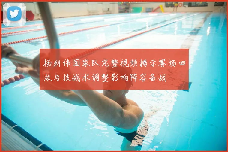 杨利伟国家队完整视频揭示赛场回放与技战术调整影响阵容备战