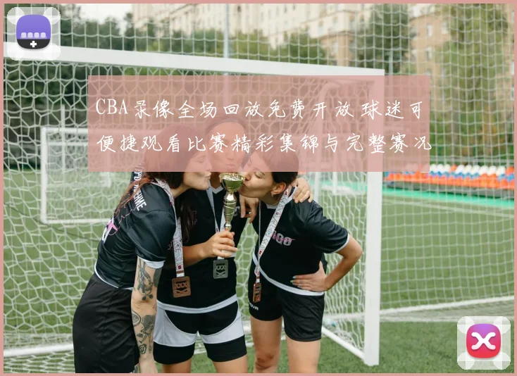 CBA录像全场回放免费开放 球迷可便捷观看比赛精彩集锦与完整赛况