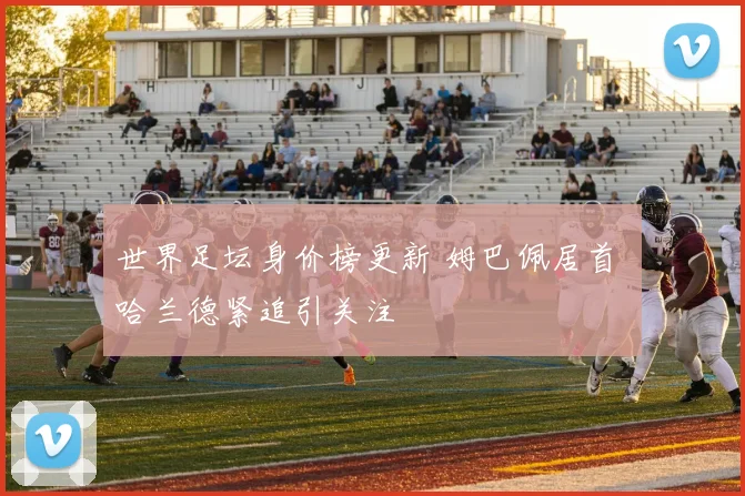 世界足坛身价榜更新 姆巴佩居首 哈兰德紧追引关注