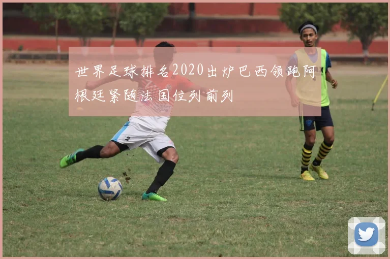 世界足球排名2020出炉巴西领跑阿根廷紧随法国位列前列