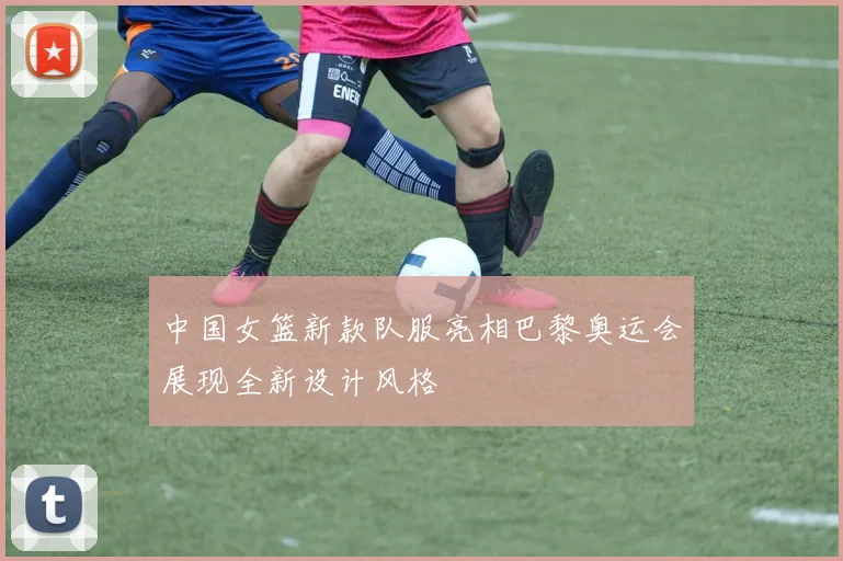 中国女篮新款队服亮相巴黎奥运会展现全新设计风格